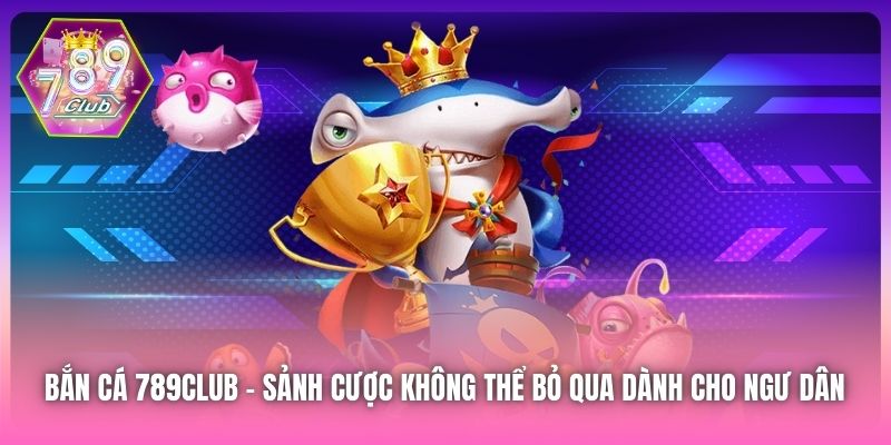 Bắn Cá 789Club - sảnh cược không thể bỏ qua dành cho ngư dân 